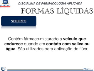 DISCIPLINA DE FARMACOLOGIA APLICADA
FORMAS LÍQUIDAS
VERNIZES
Contém fármaco misturado a veículo que
endurece quando em contato com saliva ou
água. São utilizados para aplicação de ﬂúor.
 