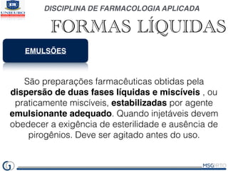 DISCIPLINA DE FARMACOLOGIA APLICADA
FORMAS LÍQUIDAS
EMULSÕES
São preparações farmacêuticas obtidas pela
dispersão de duas ...