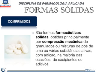 DISCIPLINA DE FARMACOLOGIA APLICADA
FORMAS SÓLIDAS
COMPRIMIDOS
São formas farmacêuticas
sólidas, obtidas principalmente
por compressão mecânica de
granulados ou misturas de pós de
uma ou várias substâncias ativas,
com adição, na maioria das
ocasiões, de excipientes ou
aditivos.
 