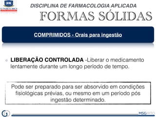 DISCIPLINA DE FARMACOLOGIA APLICADA
FORMAS SÓLIDAS
COMPRIMIDOS - Orais para ingestão
LIBERAÇÃO CONTROLADA -Liberar o medicamento
lentamente durante um longo período de tempo.
Pode ser preparado para ser absorvido em condições
ﬁsiológicas prévias, ou mesmo em um período pós
ingestão determinado.
 