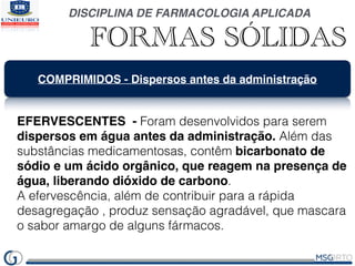 DISCIPLINA DE FARMACOLOGIA APLICADA
FORMAS SÓLIDAS
COMPRIMIDOS - Dispersos antes da administração
EFERVESCENTES - Foram desenvolvidos para serem
dispersos em água antes da administração. Além das
substâncias medicamentosas, contêm bicarbonato de
sódio e um ácido orgânico, que reagem na presença de
água, liberando dióxido de carbono.
A efervescência, além de contribuir para a rápida
desagregação , produz sensação agradável, que mascara
o sabor amargo de alguns fármacos.
 