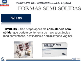 DISCIPLINA DE FARMACOLOGIA APLICADA
FORMAS SEMI SÓLIDAS
ÓVULOS
ÓVULOS - São preparações de consistência semi
sólida, que podem conter uma ou mais substâncias
medicamentosas, destinadas a administração vaginal.
 
