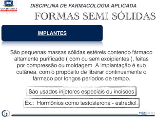 DISCIPLINA DE FARMACOLOGIA APLICADA
FORMAS SEMI SÓLIDAS
IMPLANTES
São pequenas massas sólidas estéreis contendo fármaco
altamente puriﬁcado ( com ou sem excipientes ), feitas
por compressão ou moldagem. A implantação é sub
cutânea, com o propósito de liberar continuamente o
fármaco por longos períodos de tempo.
São usados injetores especiais ou incisões
Ex.: Hormônios como testosterona - estradiol.
 