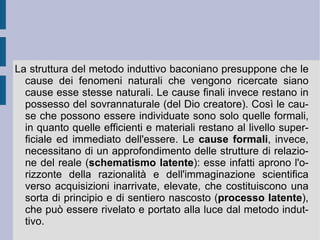 3. Il metodo induttivo. Le procedure atte a realizzare la sperimentazione uniscono il potere direttivo dell'intelletto con le capacità di determinazione della sensibilità. In questo senso l'esperimento è una sorta di regolazione delle capacità (facoltà) della conoscenza umana. Contro la trasformazione immediata aristotelica dell'innumerevole quantità dei dati uniformi in concetto universale, Bacone propone una procedura che progredisca attraverso una mediazione progressiva: i fenomeni che possono essere raccolti attorno ad un fenomeno principale devono essere adeguatamente e progressivamente selezionati, fino a giungere – oltre i fenomeni e le condizioni favorenti – al fenomeno ed alla causa principale (condizione necessaria). Per realizzare questa procedura Bacone indica una serie di fasi. 