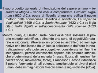 1. Vita ed opere. Francesco Bacone  (1561 – 1626 d.C.) fu un personaggio eminentemente politico, che si dedicò per interesse e piacere personale allo sviluppo di un nuovo metodo scientifico. Costantemente attento ai propri ideali umanistici, volle piegare ed adeguare la nuova scienza all'ordinamento naturale, per riuscire a conseguire quei poteri tecnici e tecnologici, che avrebbero senz'altro elevato la qualità della vita umana, sia collettiva che individuale. Significativa in questo senso la sua opera  Sulla dignità e sull'accrescimento delle scienze  (1623 d.C.) ed il suo testo utopico (incompleto)  Nuova Atlantide  (1626 d.C). Nel primo di questi due testi Bacone suddivide le scienze secondo la distinzione delle principali facoltà umane: se la memoria riguarda le conoscenze storiche, l'immaginazione si apre con la poesia alla trattazione degli eventi e del loro possibile senso; solo la ragione, alla fine, con la conoscenza filosofica scopre le cause e le condizioni favorevoli alla realizzazione dei fatti e dei fenomeni.  