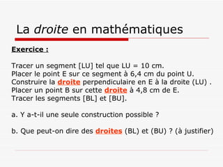 La  droite  en mathématiques Exercice : Tracer un segment [LU] tel que LU = 10 cm. Placer le point E sur ce segment à 6,4 cm du point U. Construire la  droite  perpendiculaire en E à la droite (LU) . Placer un point B sur cette  droite  à 4,8 cm de E. Tracer les segments [BL] et [BU]. a. Y a-t-il une seule construction possible ? b. Que peut-on dire des  droites  (BL) et (BU) ? (à justifier) 