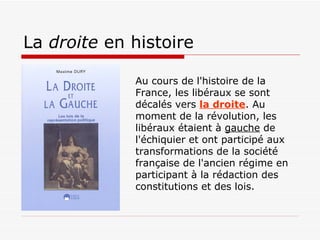 La  droite  en histoire Au cours de l'histoire de la France, les libéraux se sont décalés vers  la droite . Au moment de la révolution, les libéraux étaient à  gauche  de l'échiquier et ont participé aux transformations de la société française de l'ancien régime en participant à la rédaction des constitutions et des lois. 