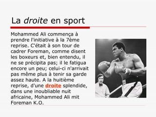 La  droite  en sport Mohammed Ali commença à prendre l'initiative à la 7ème reprise. C'était à son tour de cadrer Foreman, comme disent les boxeurs et, bien entendu, il ne se précipita pas; il le fatigua encore un peu; celui-ci n'arrivait pas même plus à tenir sa garde assez haute. A la huitième reprise, d'une   droite  splendide, dans une inoubliable nuit africaine, Mohammed Ali mit Foreman K.O. 