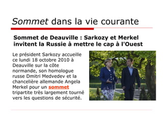 Sommet  dans la vie courante Le président Sarkozy accueille ce lundi 18 octobre 2010 à Deauville sur la côte normande, son homologue russe Dmitri Medvedev et la chancelière allemande Angela Merkel pour un  sommet  tripartite très largement tourné vers les questions de sécurité.  Sommet de Deauville : Sarkozy et Merkel invitent la Russie à mettre le cap à l'Ouest  
