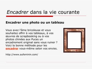 Encadrer  dans la vie courante Vous avez l’âme bricoleuse et vous souhaitez offrir à vos tableaux, à vos œuvres de scrapbooking ou à vos photos chinées aux Puces un encadrement original sans vous ruiner ? Voici la bonne méthode pour les encadrer  vous-même selon vos envies. http://www.aufeminin.com/ Encadrer une photo ou un tableau   
