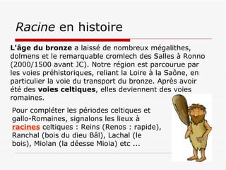 Racine  en histoire L'âge du bronze  a laissé de nombreux mégalithes, dolmens et le remarquable cromlech des Salles à Ronno (2000/1500 avant JC). Notre région est parcourue par les voies préhistoriques, reliant la Loire à la Saône, en particulier la voie du transport du bronze. Après avoir été des  voies celtiques , elles deviennent des voies romaines.   Pour compléter les périodes celtiques et  gallo-Romaines, signalons les lieux à  racines  celtiques : Reins (Renos : rapide),  Ranchal (bois du dieu Bâl), Lachal (le bois), Miolan (la déesse Mioia) etc ... 