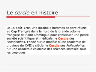 Le  cercle  en histoire Le 15 août 1784 une dizaine d’hommes se sont réunis au Cap Français dans le nord de la grande colonie française de Saint-Domingue pour constituer une petite société scientifique et médicale, le  Cercle  des Philadelphes . Fondé sur le modèle d’une académie de province du XVIIIe siècle, le  Cercle  des Philadelphes  fut une académie coloniale des sciences installée sous les tropiques.  