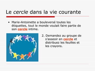 Le  cercle  dans la vie courante Marie-Antoinette a bouleversé toutes les étiquettes, tout le monde voulait faire partie de son  cercle  intime. 2. Demandez au groupe de s’asseoir en  cercle  et distribuez les feuilles et les crayons.  
