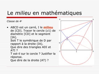Le  milieu  en mathématiques Classe de 4 e ABCD est un carré, I le  milieu  de [CD]. Tracer le cercle ( c 1) de diamètre [CD] et le segment [IA]. Soit T le symétrique de D par rapport à la droite (IA). Que dire des triangles ADI et ATI ? T est-il sur le cercle ? Justifier la réponse. Que dire de la droite (AT) ? 