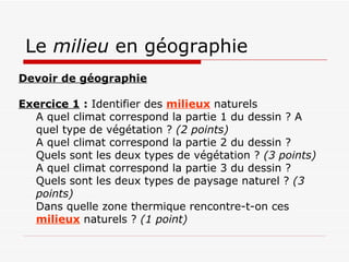 Le  milieu  en géographie Devoir de géographie      Exercice 1  :  Identifier des  milieux  naturels A quel climat correspond la partie 1 du dessin ? A quel type de végétation ?  (2 points)   A quel climat correspond la partie 2 du dessin ? Quels sont les deux types de végétation ?  (3 points)   A quel climat correspond la partie 3 du dessin ? Quels sont les deux types de paysage naturel ?  (3 points)   Dans quelle zone thermique rencontre-t-on ces  milieux  naturels ?  (1 point)   
