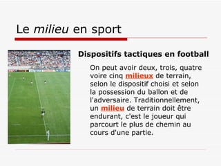 Le  milieu  en sport On peut avoir deux, trois, quatre voire cinq  milieux  de terrain, selon le dispositif choisi et selon la possession du ballon et de l'adversaire. Traditionnellement, un  milieu  de terrain doit être endurant, c'est le joueur qui parcourt le plus de chemin au cours d'une partie.  Dispositifs tactiques en football  