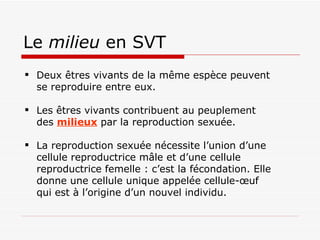 Le  milieu  en SVT Deux êtres vivants de la même espèce peuvent se reproduire entre eux. Les êtres vivants contribuent au peuplement des  milieux  par la reproduction sexuée.  La reproduction sexuée nécessite l’union d’une cellule reproductrice mâle et d’une cellule reproductrice femelle : c’est la fécondation. Elle donne une cellule unique appelée cellule-œuf qui est à l’origine d’un nouvel individu. 
