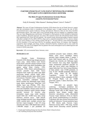 Risiko Penyakit Lupus…( Fredy M. Komalig, et al)



       FAKTOR LINGKUNGAN YANG DAPAT MENINGKATKAN RISIKO
              PENYAKIT LUPUS ERITEMATOSUS SISTEMIK

                     The Risk of Lupus Erythematosus Systemic Disease
                              caused by Enviromental Factor

           Fredy M. Komalig*, Miko Hananto*, Bambang Sukana*, Jerico F. Pardosi**


Abstract. The cause of Lupus Erythematosus Systemic (LES) disease has not yet found, however, experts
said that environment factor is considered to be dominant cause. It might increase the risk of LES.
Environmental factor consists of physics, biology and chemical. Moreover, there are also stress, herediter
and hormonne factors. This study used a cross sectional design with two hospital as a population target.
They are Cipto Mangunkusumo and Kramat 128 hospital in which patients of LES included in Indonesian
Lupus Foundation. Structural interview was used in this research to know the LES patients history before
they experienced LES. From 202 LES patients, the research results showed percentage of patient exposed
with direct sunlight (22.2%), ISPA (58.9%), drugs such as ampisilin/amoksisilin (63.1%), passive smoker
(81.7%), active smoker (11.9%), fertility woman with age 15 – 44 years (88.4%), used contraception/tablet
(91.0%), herediter (1.5%) and stress (85.6%). In summary, physical factor, for instance, time frequently
exposed by direct sunlight, used drugs, nicotine, infected by bacteria, mushroom and or virus could risk
LES disease. The risk of LES happens also for patients who used contraception such as tablet/injection and
woman in fertility age group.

Keywords : LES, environmental factor, hormone, stress

PENDAHULUAN                                                menderita penyakit lupus (Zubairi, 2002).
                                                           Dalam suatu survei terindikasi bahwa
                                                           penyakit lupus terdapat dalam 2 sampai 3
         Penyakit     Lupus      Eritematosus
                                                           kasus lebih banyak pada ras Afrika, Asia,
Sistemik (LES) dikenal juga dengan penyakit
                                                           Hispanik dan Amerika asli. Beberapa angka
Lupus yang dalam bahasa Latin berarti
                                                           dari kawasan Asia yang dapat digunakan
anjing hutan, penyakit dengan kelainan kulit
                                                           untuk memperoleh gambaran penyakit ini
di daerah wajah yang dikira disebabkan oleh
                                                           ialah dari survei masal yang dilakukan di
gigitan anjing hutan (Lahita, 1998;
                                                           negara India dan Cina. Survei yang dilakukan
Bimanesh, 1990). Dalam perkembangannya
                                                           di India adalah 1 dari 25.000 penduduk, di
ternyata penyakit lupus tidak hanya
                                                           Cina 70 dari 100.000 penduduk (Malaviya,
mengenai kulit wajah saja tetapi juga dapat
                                                           1989; Jiang, 1989). Di RS Sardjito
menyerang hampir seluruh organ tubuh.
                                                           Yogyakarta      insiden 10,1 per 10.000
Istilah lengkap penyakit lupus adalah Lupus
                                                           perawatan dalam 4 tahun, sedangkan di RSU
Eritematosus Sistemik (LES) . Eritematosus
                                                           Dr. Pirngadi Medan 1,42 per 10.000
artinya kemerahan, sedangkan sistemik
                                                           perawatan selama 3 tahun (Purwanto, 1987;
berarti tersebar luas diberbagai organ tubuh,
                                                           Tarigan, 1987).
tetapi dalam pembicaraan sehari-hari LES
disebut lupus saja (Philips, 1996; Heru,                           Akhir-akhir ini penyakit lupus
2002). Lupus diperantarai oleh suatu sistim                cenderung      meningkat jumlahnya dari
imun atau kekebalan, dimana sistem imun ini                laporan-laporan yang terdahulu, khususnya di
menyerang tubuhnya sendiri disebut sebagai                 beberapa rumah sakit di DKI Jakarta. Agar
penyakit otoimun. Di Amerika yang                          penderita lupus dengan mudah dapat
merupakan negara yang sudah majupun                        dimonitor penyakitnya maka dibentuklah
terjadi lebih dari 16.000 kasus baru setiap                Yayasan Lupus Indonesia (YLI) di Jakarta
tahunnya, menurut survei        lebih banyak               yang disusul pembentukannya di Surabaya,
orang mendapat penyakit lupus dibandingkan                 Yogyakarta dan akan disusul kota-kota besar
AIDS, serebral palsi, multiple sclerosis dan               lainnya di Indonesia. Tercatat penderita lupus
lain-lain. Lupus mengenai 1 dari 185 orang                 di DKI Jakarta pada Yayasan Lupus
Amerika dan tahun 1990 diperkirakan sekitar                Indonesia kurang lebih 1.700 orang. Jumlah
1.400.000 sampai 2 juta penduduk AS                        inipun belum mencakup seluruh penderita

* Peneliti pada Puslitbang Ekologi dan Status Kesehatan, Badan Litbang Kesehatan
** Staf Puslitbang Ekologi dan Status Kesehatan
 