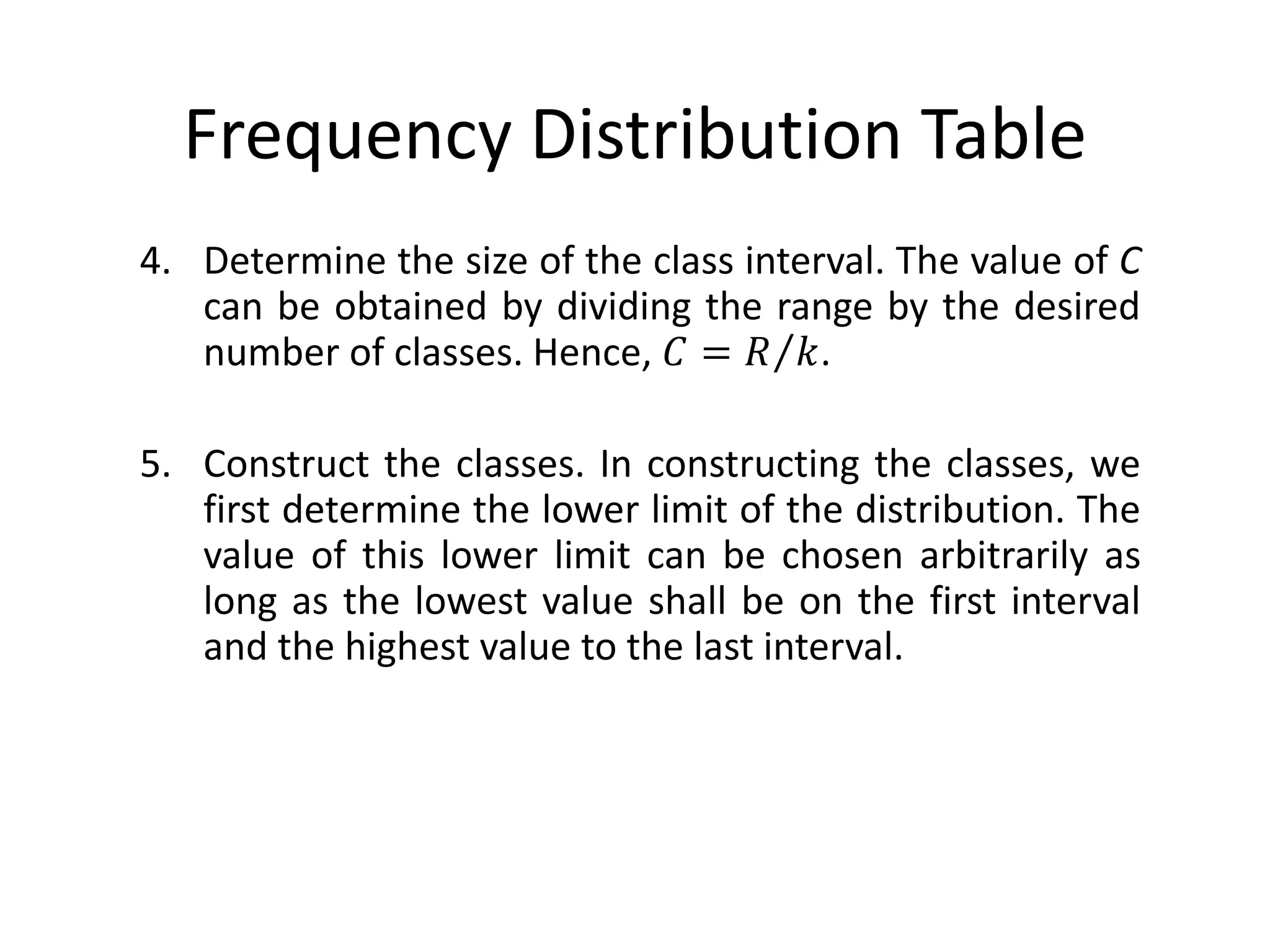 Frequency Distribution Table
4. Determine the size of the class interval. The value of C
can be obtained by dividing the range by the desired
number of classes. Hence, 𝐶 = 𝑅 𝑘.
5. Construct the classes. In constructing the classes, we
first determine the lower limit of the distribution. The
value of this lower limit can be chosen arbitrarily as
long as the lowest value shall be on the first interval
and the highest value to the last interval.
 