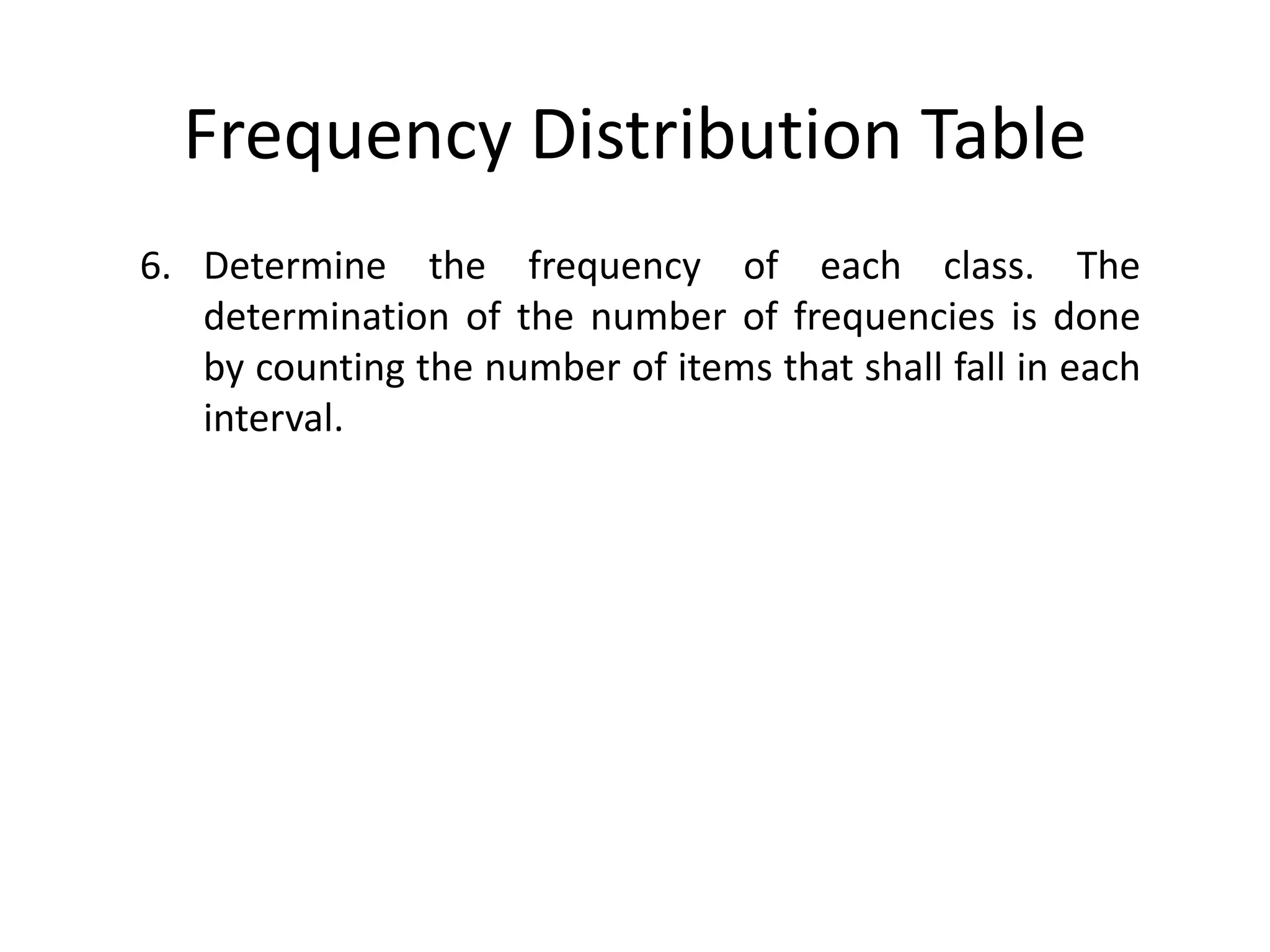 Frequency Distribution Table
6. Determine the frequency of each class. The
determination of the number of frequencies is done
by counting the number of items that shall fall in each
interval.
 