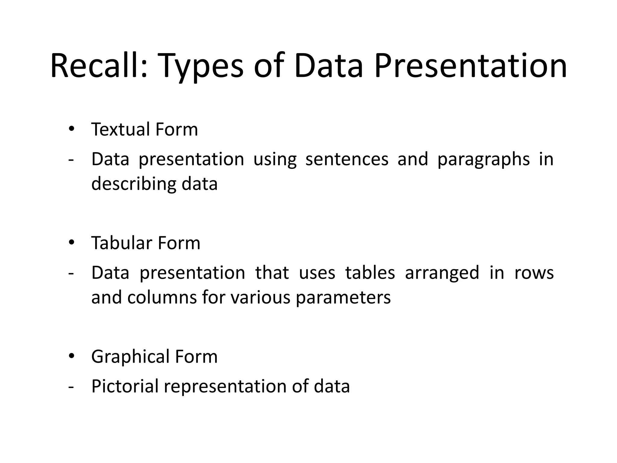 Recall: Types of Data Presentation
• Textual Form
- Data presentation using sentences and paragraphs in
describing data
• Tabular Form
- Data presentation that uses tables arranged in rows
and columns for various parameters
• Graphical Form
- Pictorial representation of data
 