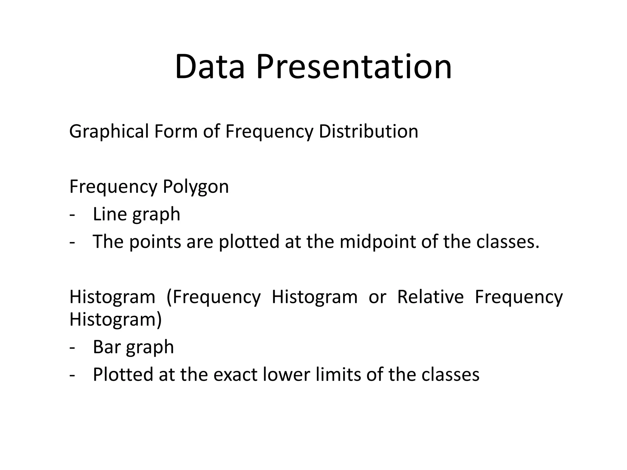 Data Presentation
Graphical Form of Frequency Distribution
Frequency Polygon
- Line graph
- The points are plotted at the midpoint of the classes.
Histogram (Frequency Histogram or Relative Frequency
Histogram)
- Bar graph
- Plotted at the exact lower limits of the classes
 
