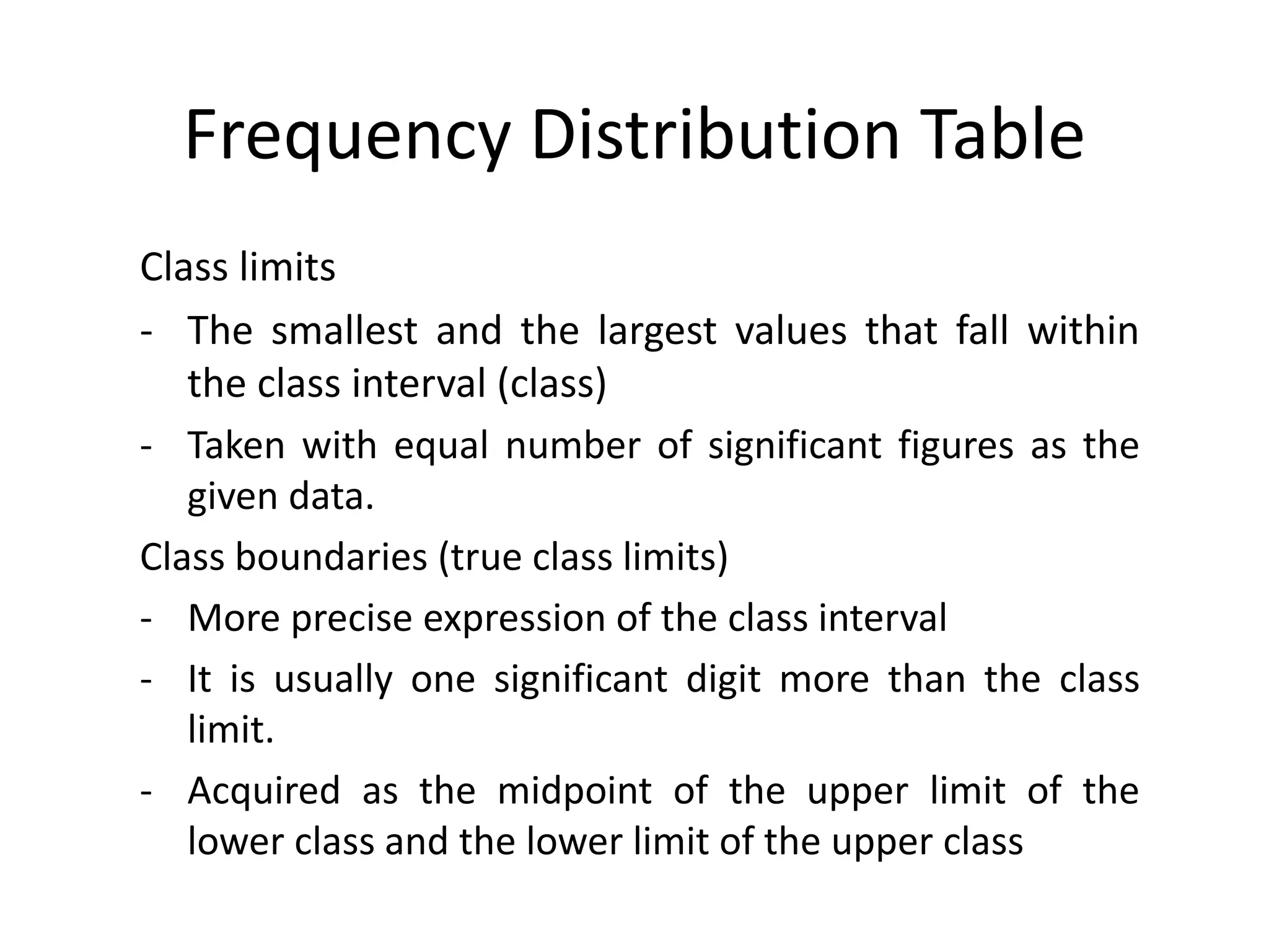 Frequency Distribution Table
Class limits
- The smallest and the largest values that fall within
the class interval (class)
- Taken with equal number of significant figures as the
given data.
Class boundaries (true class limits)
- More precise expression of the class interval
- It is usually one significant digit more than the class
limit.
- Acquired as the midpoint of the upper limit of the
lower class and the lower limit of the upper class
 