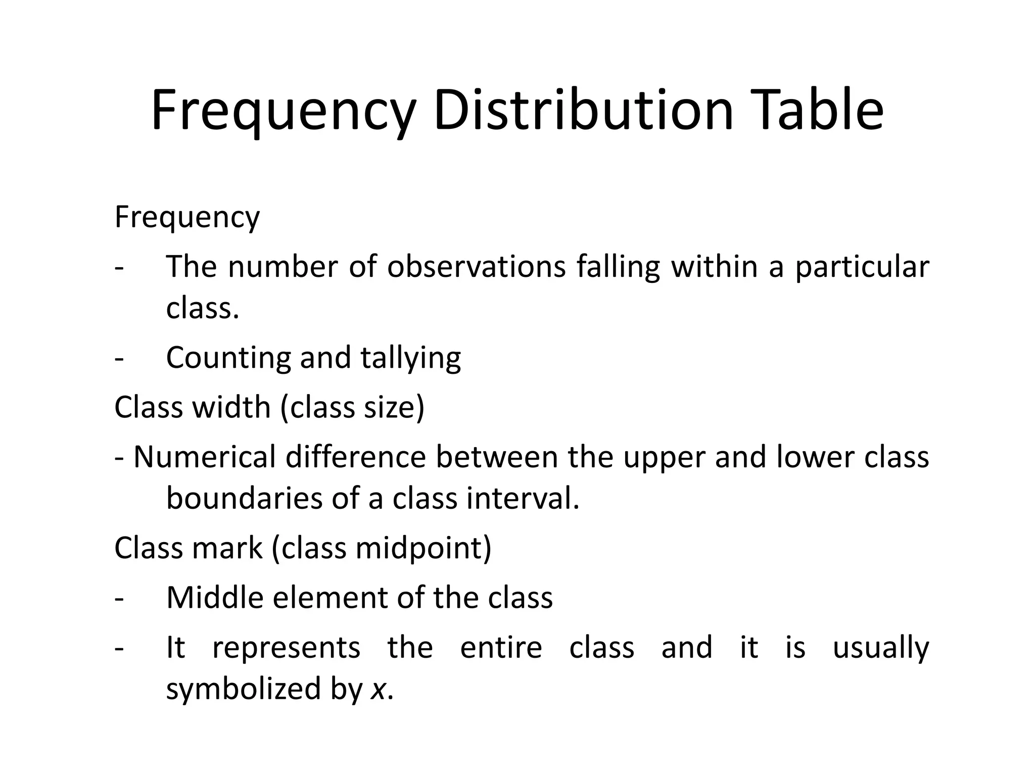 Frequency Distribution Table
Frequency
- The number of observations falling within a particular
class.
- Counting and tallying
Class width (class size)
- Numerical difference between the upper and lower class
boundaries of a class interval.
Class mark (class midpoint)
- Middle element of the class
- It represents the entire class and it is usually
symbolized by x.
 