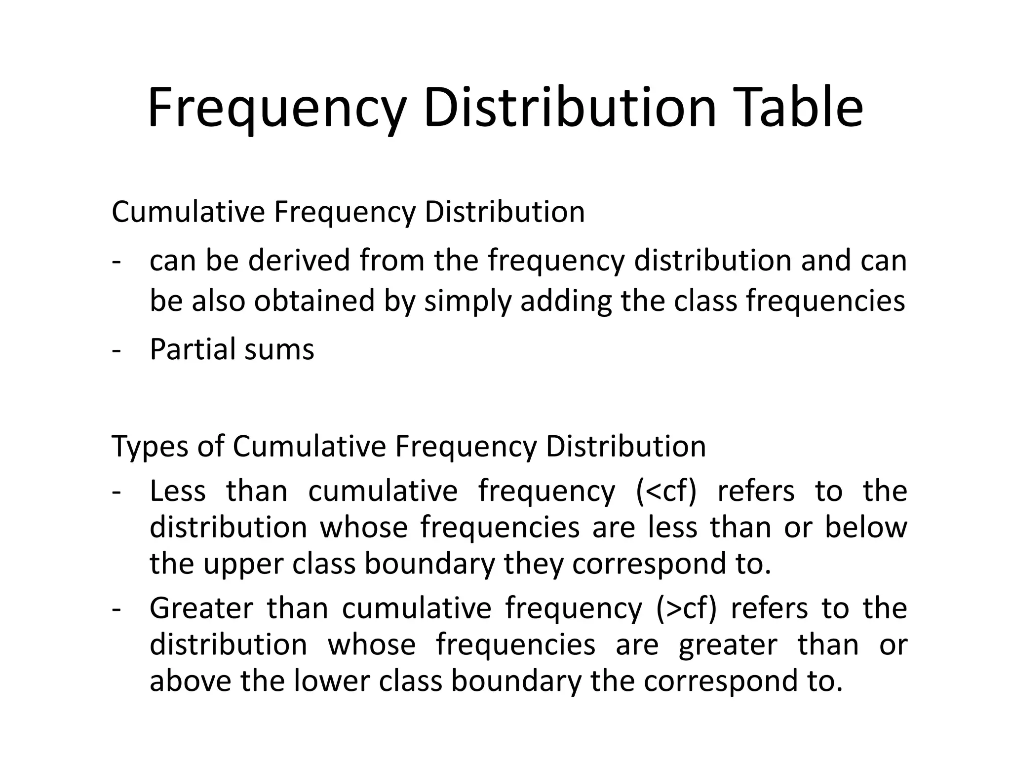 Frequency Distribution Table
Cumulative Frequency Distribution
- can be derived from the frequency distribution and can
be also obtained by simply adding the class frequencies
- Partial sums
Types of Cumulative Frequency Distribution
- Less than cumulative frequency (<cf) refers to the
distribution whose frequencies are less than or below
the upper class boundary they correspond to.
- Greater than cumulative frequency (>cf) refers to the
distribution whose frequencies are greater than or
above the lower class boundary the correspond to.
 