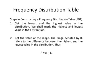 Frequency Distribution Table
Steps in Constructing a Frequency Distribution Table (FDT)
1. Get the lowest and the highest value in the
distribution. We shall mark the highest and lowest
value in the distribution.
2. Get the value of the range. The range denoted by R,
refers to the difference between the highest and the
lowest value in the distribution. Thus,
R = H ─ L.
 