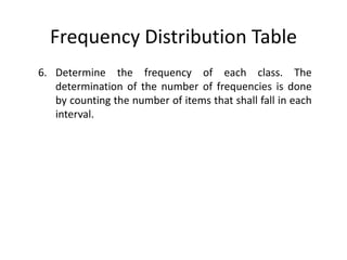 Frequency Distribution Table
6. Determine the frequency of each class. The
determination of the number of frequencies is done
by counting the number of items that shall fall in each
interval.
 
