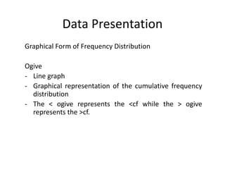 Data Presentation
Graphical Form of Frequency Distribution
Ogive
- Line graph
- Graphical representation of the cumulative frequency
distribution
- The < ogive represents the <cf while the > ogive
represents the >cf.
 