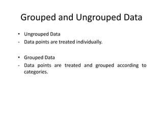 Grouped and Ungrouped Data
• Ungrouped Data
- Data points are treated individually.
• Grouped Data
- Data points are treated and grouped according to
categories.
 