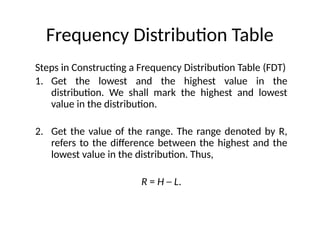 Frequency Distribution Table
Steps in Constructing a Frequency Distribution Table (FDT)
1. Get the lowest and the highest value in the
distribution. We shall mark the highest and lowest
value in the distribution.
2. Get the value of the range. The range denoted by R,
refers to the difference between the highest and the
lowest value in the distribution. Thus,
R = H ─ L.
 