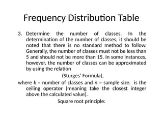 Frequency Distribution Table
3. Determine the number of classes. In the
determination of the number of classes, it should be
noted that there is no standard method to follow.
Generally, the number of classes must not be less than
5 and should not be more than 15. In some instances,
however, the number of classes can be approximated
by using the relation
(Sturges’ Formula),
where k = number of classes and n = sample size. is the
ceiling operator (meaning take the closest integer
above the calculated value).
Square root principle:
 