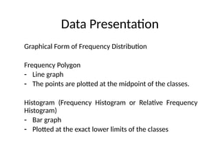 Data Presentation
Graphical Form of Frequency Distribution
Frequency Polygon
- Line graph
- The points are plotted at the midpoint of the classes.
Histogram (Frequency Histogram or Relative Frequency
Histogram)
- Bar graph
- Plotted at the exact lower limits of the classes
 