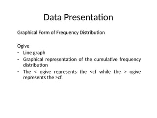 Data Presentation
Graphical Form of Frequency Distribution
Ogive
- Line graph
- Graphical representation of the cumulative frequency
distribution
- The < ogive represents the <cf while the > ogive
represents the >cf.
 