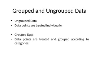 Grouped and Ungrouped Data
• Ungrouped Data
- Data points are treated individually.
• Grouped Data
- Data points are treated and grouped according to
categories.
 