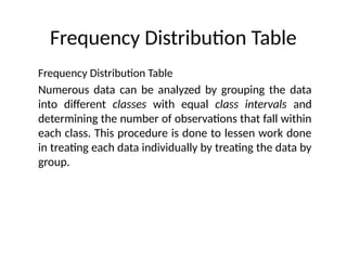 Frequency Distribution Table
Frequency Distribution Table
Numerous data can be analyzed by grouping the data
into different classes with equal class intervals and
determining the number of observations that fall within
each class. This procedure is done to lessen work done
in treating each data individually by treating the data by
group.
 