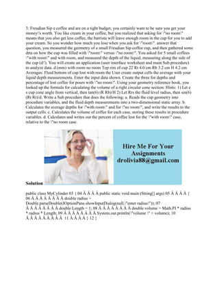 3: Freudian Sip e coffee and are on a tight budget, you certainly want to be sure you get your
money's worth. You like cream in your coffee, but you realized that asking for "no room"
means that you also get less coffee, the barrista will leave enough room in the cup for you to add
your cream. So you wonder how much you lose when you ask for "room". answer that
question, you measured the geometry of a small Freudian Sip coffee cup, and then gathered some
drta on how the cup was filled with "room" versus "no room". You asked for 5 small coffees
"with room" and with room, and measured the depth of the liquid, measuring along the side of
the cup (d'). You will create an application (user interface worksheet and main Sub procedure)
to analyze data. d (mm) with room no room Top rim of cup 22 Rt 4.0 cm Rb 3.2 cm H 4.2 cm
Averages: Fluid bottom of cup lost with room the User create output cells the average with your
liquid depth measurements. Enter the input data shown. Create the three for depths and
percentage of lost coffee for pours with "no room". Using your geometry reference book, you
looked up the formula for calculating the volume of a right circular cone section: Hints: 1) Let e
s cup cone angle from vertical, then tan(6) (R Rb)/H 2) Let Rrs the fluid level radius, then sin(6)
(Rt Rr)/d. Write a Sub procedure that does the following: a. Reads the cup geometry into
procedure variables, and the fluid depth measurements into a two-dimensional static array. b.
Calculates the average depths for "with room" and for "no room", and write the results to the
output cells. c. Calculates the volume of coffee for each case, storing these results in procedure
variables. d. Calculates and writes out the percent of coffee lost for the "with room" case,
relative to the "no room case.
Solution
public class MyCylinder 03 { 04 Â Â Â Â public static void main (String[] args) 05 Â Â Â Â {
06 Â Â Â Â Â Â Â Â double radius =
Double.parseDouble(JOptionPane.showInputDialog(null,"enter radius")); 07
Â Â Â Â Â Â Â Â double Length = 1; 08 Â Â Â Â Â Â Â Â double volume = Math.PI * radius
* radius * Length; 09 Â Â Â Â Â Â Â Â System.out.println("volume " + volume); 10
Â Â Â Â Â Â Â Â Â 11 Â Â Â Â } 12 }
 