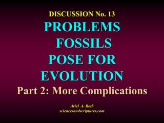 DISCUSSION No. 13
PROBLEMS
FOSSILS
POSE FOR
EVOLUTION
Part 2: More Complications
Ariel A. Roth
sciencesandscriptures.com
 