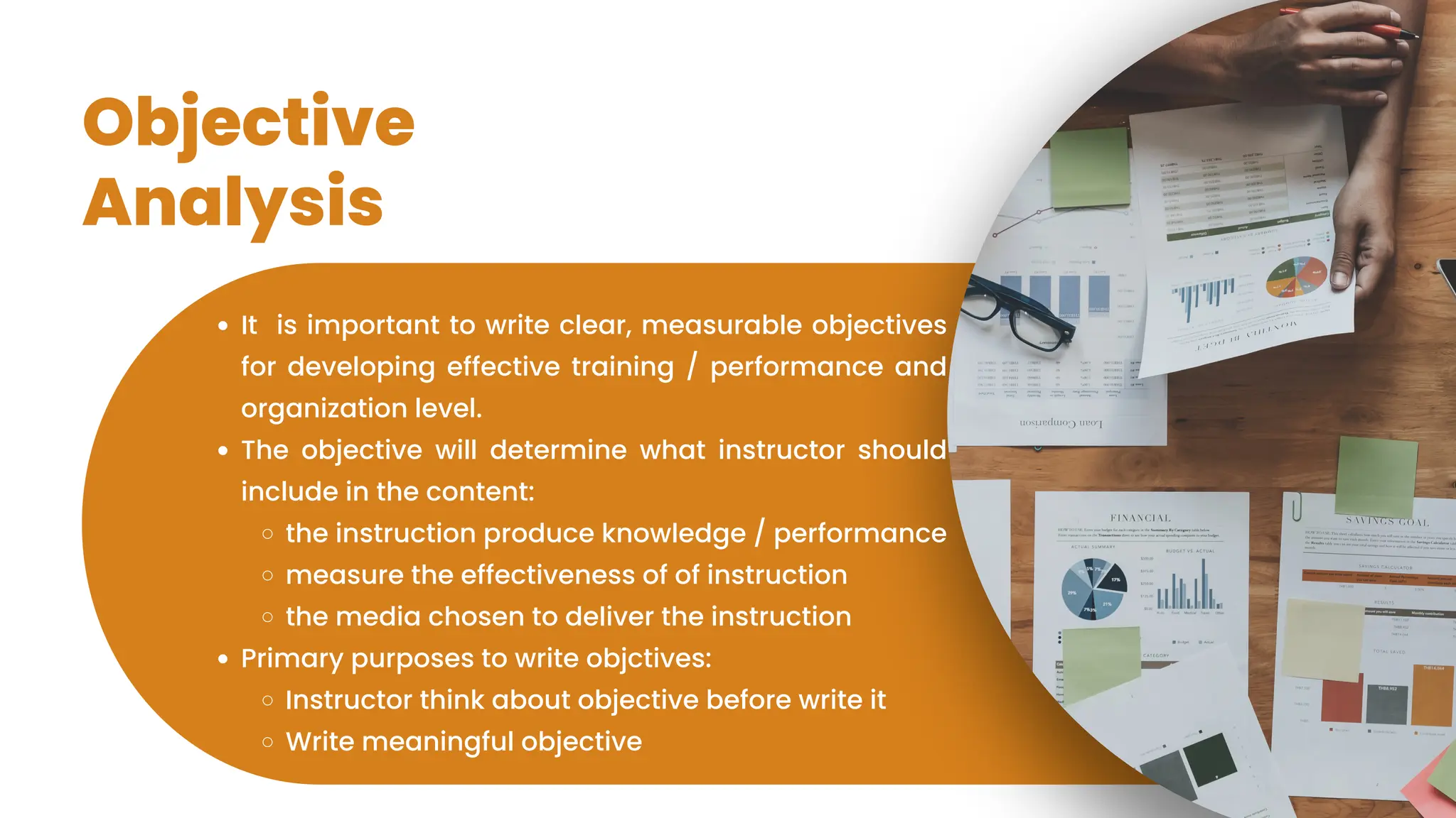 Objective
Analysis
It is important to write clear, measurable objectives
for developing effective training / performance and
organization level.
The objective will determine what instructor should
include in the content:
the instruction produce knowledge / performance
measure the effectiveness of of instruction
the media chosen to deliver the instruction
Primary purposes to write objctives:
Instructor think about objective before write it
Write meaningful objective
 