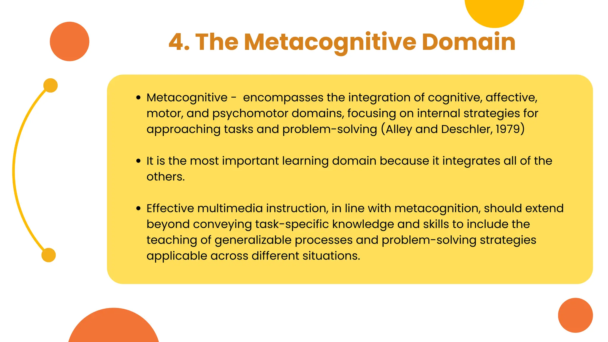 4. The Metacognitive Domain
Metacognitive - encompasses the integration of cognitive, affective,
motor, and psychomotor domains, focusing on internal strategies for
approaching tasks and problem-solving (Alley and Deschler, 1979)
It is the most important learning domain because it integrates all of the
others.
Effective multimedia instruction, in line with metacognition, should extend
beyond conveying task-specific knowledge and skills to include the
teaching of generalizable processes and problem-solving strategies
applicable across different situations.
 