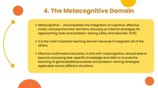 4. The Metacognitive Domain
Metacognitive - encompasses the integration of cognitive, affective,
motor, and psychomotor domains, focusing on internal strategies for
approaching tasks and problem-solving (Alley and Deschler, 1979)
It is the most important learning domain because it integrates all of the
others.
Effective multimedia instruction, in line with metacognition, should extend
beyond conveying task-specific knowledge and skills to include the
teaching of generalizable processes and problem-solving strategies
applicable across different situations.
 