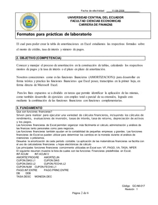 Fecha de efectividad: ____11-08-2008___________
UNIVERSIDAD CENTRAL DEL ECUADOR
FACULTAD CIENCIAS ECONOMICAS
CARRERA DE FINANZAS
Formatos para prácticas de laboratorio
Código GC-N6-017
Revisión 1
Página 2 de 6
El cual para poder crear la tabla de amortizaciones en Excel estudiamos las respectivas formulas sobre
el monto de crédito, tasa de interés y número de pagos.
2. OBJETIVO (COMPETENCIA)
Conocer y manejar el proceso de amortización en la construcción de tablas, calculando los respectivos
montos de pagos y la tasa de interés o el plazo en plazo de amortización.
Nosotros conoceremos como es las funciones financieras (AMORTIZACION)) para desarrollar en
forma teórica y practica las funciones financieras que Excel posee, transcriptas en la primer hoja, en
forma directa de Microsoft Excel.
Para los fines expuestos se a dividido en tareas que permite identificar la aplicación de las mismas,
como también desarrollo de ejercicios con empleo total o parcial de su extensión, logrado esto
mediante la combinación de las funciones financieras con funciones complementarias.
3. FUNDAMENTO
Que son funciones financieras?
Sirven para realizar para ejecutar una variedad de cálculos financieros, incluyendo los cálculos de
rendimiento, evaluaciones de inversión, tasas de interés, tasa de retorno, depreciación de activos
y los pagos.
Las funciones financieras de Excel permiten organizar más fácilmente el cálculo, administración y análisis de
las finanzas tanto personales como para negocios.
Las funciones financieras también ayudan en la contabilidad de pequeñas empresas y grandes. Las funciones
financieras de Excel se pueden utilizar para determinar los cambios en la moneda durante el análisis de
inversiones o préstamos.
Devuelve la amortización de cada período contable. La aplicación de las matemáticas financieras se facilita con
el uso de calculadoras financieras u hojas electrónicas de cálculo
Las principales funciones financieras comúnmente utilizadas en Excel son: VF, PAGO, VA, TASA, NPER
El siguiente resumen muestra la lista de cuales son las funciones Financieras predefinidas en Excel.
INT.ACUM INT.ACUM.V
AMORTIZ.PROGRE AMORTIZ.LIN
CUPON.DIAS.L1 CUPON.DIAS
CUPON.DIAS.L2 CUPON.FECHA.L2
CUPON.NUM CUPON.FECHA.L1
PAGO.INT.ENTRE PAGO.PRINC.ENTRE
DB DDB
TASA.DESC MONEDA.DEC
 