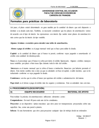 Fecha de efectividad: ____11-08-2008___________
UNIVERSIDAD CENTRAL DEL ECUADOR
FACULTAD CIENCIAS ECONOMICAS
CARRERA DE FINANZAS
Formatos para prácticas de laboratorio
Código GC-N6-017
Revisión 1
Página 4 de 6
Así pues, el plazo estará determinado en gran medida por la cantidad de dinero que esté dispuesto a
destinar a su deuda cada mes. También, es necesario considerar que los plazos de amortización varían
de acuerdo con el tipo de interés: las operaciones con interés fijo suelen tener plazos de amortización
más cortos que las de interés de tipo variable.
Algunos términos esenciales para entender una tabla de amortización.
Abono o pago al crédito: es el pago mensual total que se hace para saldar la deuda.
Capital: es la cantidad de dinero que el banco te prestó, conforme vayas pagando o amortizando el
crédito esta cantidad irá disminuyendo.
Tasa: es el porcentaje que el banco te cobra por darte el crédito hipotecario. Algunos créditos manejan
tasas variables por plazo o bien tasas fijas durante toda la vida del crédito.
Intereses: es el monto mensual que te cobra el banco o institución financiera por haberte prestado el
dinero. Este monto cambia mes a mes ya que es calculado en base al capital, o saldo insoluto, que se irá
reduciendo conforme se vaya pagando la deuda.
Comisiones: son las que te cobra el banco por apertura del crédito o administración del mismo.
Pago total: es el abono o pago al crédito más los seguros y comisiones. Este es calculado mes con mes.
4. PROCEDIMIENTO (DESCRIPCIÓN)
A) EQUIPO NECESARIO MATERIAL DE APOYO
Para realizar la práctica de amortizaciones utilizamos elementos como:
Computadoras: En total 40 para cada uno de los estudiantes.
Proyector: es un dispositivo óptico-mecánico que sirve para ver transparencias proyectadas sobre una
superficie lisa, como una pared o pizarra.
Infocus: Es una herramienta que sirve para proyectar cualquier tipo de trabajo desde un ordenador.
 