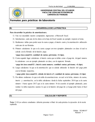 Fecha de efectividad: ____11-08-2008___________
UNIVERSIDAD CENTRAL DEL ECUADOR
FACULTAD CIENCIAS ECONOMICAS
CARRERA DE FINANZAS
Formatos para prácticas de laboratorio
Código GC-N6-017
Revisión 1
Página 5 de 6
B) DESARROLLO DE LA PRÁCTICA
Para desarrollar la práctica de amortizaciones.
1) Una vez encendido nuestro computador, ingresamos a Microsoft Excel.
2) Introducimos cada uno de los datos en la hoja de Excel usando un ejemplo respecto al tema.
3) Realizamos tablas para poder sacar la cuota a pagar, el interés cuota y la amortización utilizando
cada una de sus fórmulas.
4) Primero calculamos lo que es la cuota a pagar con tres ejemplos planteados en clase el cual se
calcula con la fórmula de la función pago.
=pago (tasa anual/12; cantidad de cuotas; préstamo; vf; tipo).
5) Como segundo lugar calculamos el interés cuota que se define como el pago int, de igual manera
lo calculamos con un ejemplo planteado en clase, con la siguiente fórmula.
=pago int (tasa anual/12 ; interés cuota numero; cantidad cuotas; préstamo; vf; tipo).
6) Luego calculamos lo que es la amortización que se calcula utilizando la función del pago print
con la fórmula respectiva.
= pago print (tasa anual/12; cálculo de interés n°; cantidad de cuotas; préstamo; vf; tipo)
7) Por ultimo realizamos lo que es la tabla de amortizaciones en cual va la fecha, número de cuotas,
interés y amortización, en la tabla calculamos desde la fecha septiembre 2014 que es la cuota
número 1 hasta agosto 2017 que es la cuota número 36 de acuerdo al ejemplo planteado, para
realizar la tabla respectiva usamos lo que es la función del pago int y el pago print hasta el final
del pago.
C) CÁLCULOS Y REPORTE
Nota: 2.10 Los señores estudiantes deberán presentar al final de cada práctica la ejecución de la teoría
explicada.
 