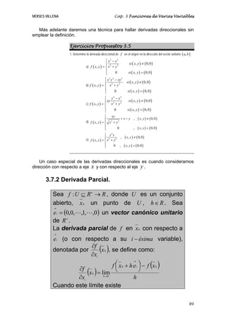 MOISES VILLENA                                        Cap. 3 Funciones de Varias Variables


  Más adelante daremos una técnica para hallar derivadas direccionales sin
emplear la definición.

                 Ejercicios Propuestos 3.5
                 1. Determine la derivada direccional de f en el origen en la dirección del vector unitario ( a, b ) .
                                              ⎧ x3 − y 3
                                              ⎪ 2                    si ( x, y ) ≠ ( 0, 0 )
                              a) f ( x, y ) = ⎨ x + y
                                                       2

                                              ⎪      0              si ( x, y ) = ( 0, 0 )
                                              ⎩
                                              ⎧ x3 y 2 − xy 3
                                              ⎪ 2                 si ( x, y ) ≠ ( 0, 0 )
                              b) f ( x, y ) = ⎨ x + y
                                                          2

                                              ⎪        0           si ( x, y ) = ( 0, 0 )
                                              ⎩
                                              ⎧ y 2 − x2
                                              ⎪ xy 2                si ( x, y ) ≠ ( 0, 0 )
                              c) f ( x, y ) = ⎨ x + y
                                                       2

                                              ⎪      0             si ( x, y ) = ( 0, 0 )
                                              ⎩
                                              ⎧ xy
                                              ⎪           +x− y ,            ( x, y ) ≠ ( 0, 0 )
                              d) f ( x, y ) = ⎨ x 2 + y 2
                                              ⎪
                                              ⎩        0        ,            ( x, y ) = ( 0, 0 )
                                              ⎧ y3 x
                                              ⎪
                              e) f ( x, y ) = ⎨ x 2 + y 6
                                                          ,     ( x, y ) ≠ ( 0, 0 )
                                              ⎪       0 ,       ( x, y ) = ( 0, 0 )
                                              ⎩



    Un caso especial de las derivadas direccionales es cuando consideramos
dirección con respecto a eje x y con respecto al eje y .

       3.7.2 Derivada Parcial.

          Sea f : U ⊆ R n → R , donde U es un conjunto
          abierto, x 0 un punto de U , h ∈ R . Sea
           →

          e i = (0,0, ,1, ,0 ) un vector canónico unitario
          de R n .
          La derivada parcial de f en x 0 con respecto a
           →

          e i (o con respecto a su i − ésima variable),
                         ∂f
          denotada por
                         ∂xi
                               (x 0 ), se define como:
                                        ⎛ x 0 + h e i ⎞ − f (x 0 )
                                                  →

                                       f⎜             ⎟
                   ∂f
                   ∂xi
                       (x 0 ) = lim
                                 h →0
                                        ⎝
                                                  h
                                                      ⎠

          Cuando este límite existe

                                                                                                                   89
 
