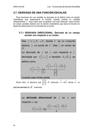 MOISES VILLENA                               Cap. 3 Funciones de Varias Variables


3.7. DERIVADA DE UNA FUNCIÓN ESCALAR.
    Para funciones de una variable, la derivada se la definió como el cambio
instantáneo que experimenta la función cuando cambia su variable
independiente x . Aquí había que considerar una sola dirección, para función
de varias variables debería ser el cambio instantáneo que tiene la función en
todas las direcciones en la vecindad de un punto.


       3.7.1 DERIVADA DIRECCIONAL. Derivada de un campo
             escalar con respecto a un vector.

          Sea f : U ⊆ R n → R , donde U es un conjunto
                                                             →
          abierto, x 0 un punto de U . Sea v un vector de
          Rn .
                                                                                  →

          La derivada de f en x 0 con respecto a v ,
          denotada por f ´⎛ x 0 ; v ⎞ o también D f (x 0 ), se
                                      →

                                  ⎜     ⎟
                                  ⎝     ⎠
                                                                      →
                                                            v

          define como:
                                          ⎛        ⎞
                                                                 ( )
                                                 →
                                        f ⎜ x0 + v ⎟ − f x0
                     ⎛ →⎞
                  f ´⎜ x 0 ; v ⎟ = lim ⎝          →
                                                   ⎠
                     ⎝         ⎠ → →0
                                    v
                                                  v

          Cuando este límite existe
                                         →                       →        →           →

     Ahora bien, si decimos que          v =h     entonces       v = hu       donde   u   un

VECTOR UNITARIO   de   R n , entonces:



          La derivada direccional de                         f       en x 0 con
                         →

          respecto u es:
                                             f ⎛ x 0 + h u ⎞ − f (x 0 )
                                                         →

                                               ⎜           ⎟
                            ⎛ x 0 ; u ⎞ = lim ⎝            ⎠
                                    →
                         f ´⎜         ⎟ h →0
                            ⎝         ⎠                  h




86
 