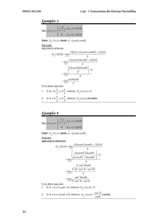 MOISES VILLENA                                                                     Cap. 3 Funciones de Varias Variables


                 Ejemplo 3
                                  ⎧ xy
                                          2 (
                                  ⎪ 2      ; x, y ) ≠ ( 0, 0 )
                 Sea f ( x, y ) = ⎨ x + y                        .
                                  ⎪ 0      ; ( x, y ) = ( 0, 0 )
                                  ⎩
                                                              →
                 Hallar D→ f ( 0, 0 ) donde u = ( cos θ , senθ )
                            u
                 SOLUCIÓN:
                 Aplicando la definición:

                                D→ f ( 0, 0 ) = lim
                                                                  f   ( ( 0, ) + h ( cosθ , senθ ) ) − f ( 0, 0 )
                                  u                        h →0                    h
                                                              f ( h cos θ , hsenθ ) − f ( 0, 0 )
                                                  = lim
                                                       h →0    h
                                              ⎡ ( h cos θ )( hsenθ ) ⎤
                                              ⎢                      ⎥−0
                                              ⎣          h2          ⎦
                                      = lim
                                         h →0               h
                                              cos θ senθ
                                      = lim
                                         h →0       h
                 En la última expresión:
                                      π                π
                 1.   Si θ = 0,               , π ,3        entonces D→ f ( 0, 0 ) = 0
                                      2                2                       u

                                      π                π
                 2.   Si θ ≠ 0,               , π ,3        entonces D→ f ( 0, 0 ) no existe.
                                      2                2                       u




                 Ejemplo 4
                                  ⎧ x2 y
                                  ⎪           ; ( x, y ) ≠ ( 0, 0 )
                 Sea f ( x, y ) = ⎨ x 4 + y 2                       .
                                  ⎪ 0 ; ( x, y ) = ( 0, 0 )
                                  ⎩
                                                              →
                 Hallar D→ f ( 0, 0 ) donde u = ( cos θ , senθ )
                            u
                 Solución:
                 Aplicando la definición:
                                                                         f ( h cos θ , hsenθ ) − f ( 0, 0 )
                                      D→ f ( 0, 0 ) = lim
                                          u                       h →0                 h
                                                                   ⎡ ( h cos θ )2 ( hsenθ ) ⎤
                                                                   ⎢                          2 ⎥
                                                                                                  −0
                                                                   ⎢ ( h cos θ ) + ( hsenθ ) ⎥
                                                                                 4

                                                           = lim ⎣                              ⎦
                                                             h →0                    h
                                                                         h3 cos 2 θ senθ
                                                                   h 2 ( h 2 cos 4 θ + sen 2θ )
                                                           = lim
                                                             h →0                 h
                                                                        cos θ senθ
                                                                             2
                                                           = lim 2
                                                             h → 0 h cos 4 θ + sen 2θ

                 En la última expresión:
                 1. Si θ = 0, π ( senθ = 0 ) entonces D→ f ( 0, 0 ) = 0
                                                                                    u

                                                                                                  cos 2 θ
                 2.   Si θ ≠ 0, π ( senθ ≠ 0 ) entonces D→ f ( 0, 0 ) =                                   ( existe).
                                                                                    u              senθ




88
 